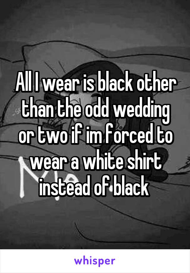 All I wear is black other than the odd wedding or two if im forced to wear a white shirt instead of black 