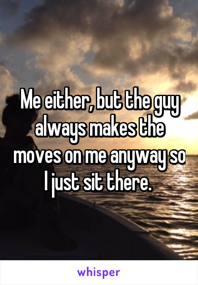 Me either, but the guy always makes the moves on me anyway so I just sit there. 