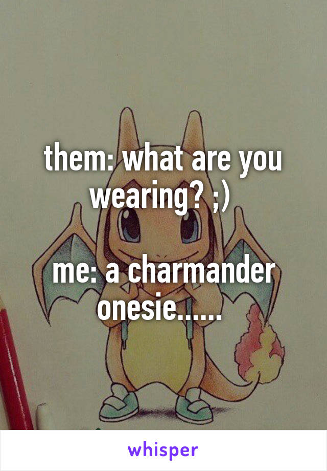 them: what are you wearing? ;) 

me: a charmander onesie...... 