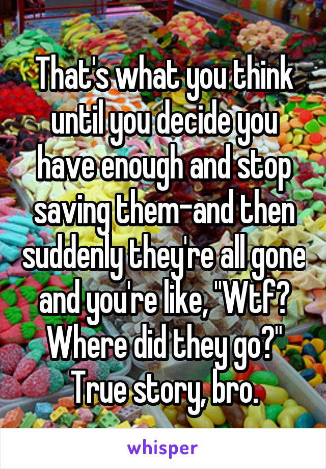 That's what you think until you decide you have enough and stop saving them-and then suddenly they're all gone and you're like, "Wtf? Where did they go?" True story, bro.