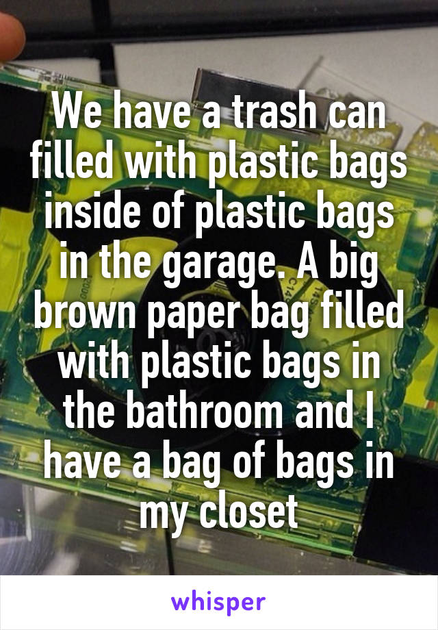 We have a trash can filled with plastic bags inside of plastic bags in the garage. A big brown paper bag filled with plastic bags in the bathroom and I have a bag of bags in my closet