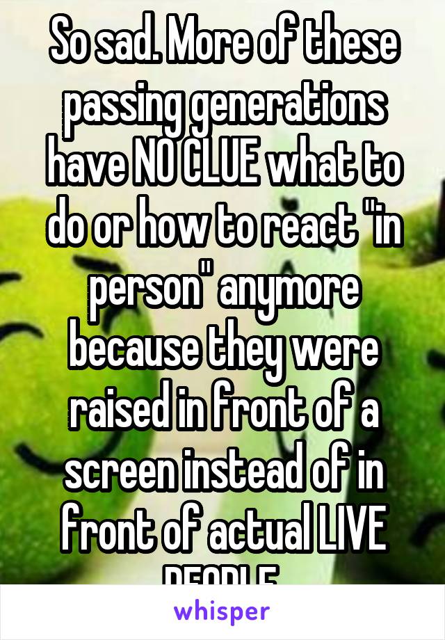 So sad. More of these passing generations have NO CLUE what to do or how to react "in person" anymore because they were raised in front of a screen instead of in front of actual LIVE PEOPLE.