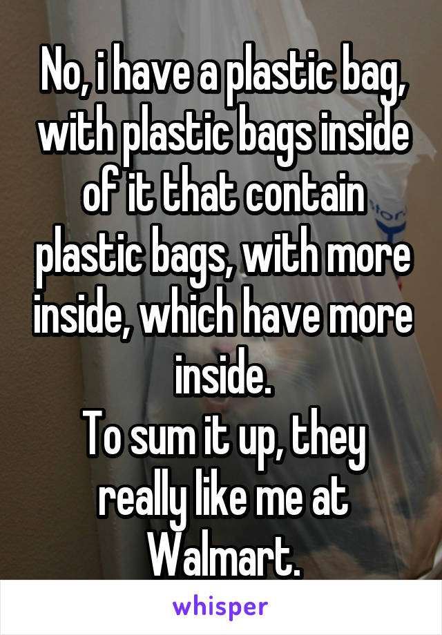 No, i have a plastic bag, with plastic bags inside of it that contain plastic bags, with more inside, which have more inside.
To sum it up, they really like me at Walmart.