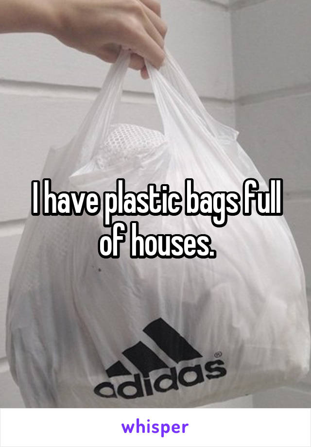 I have plastic bags full of houses.