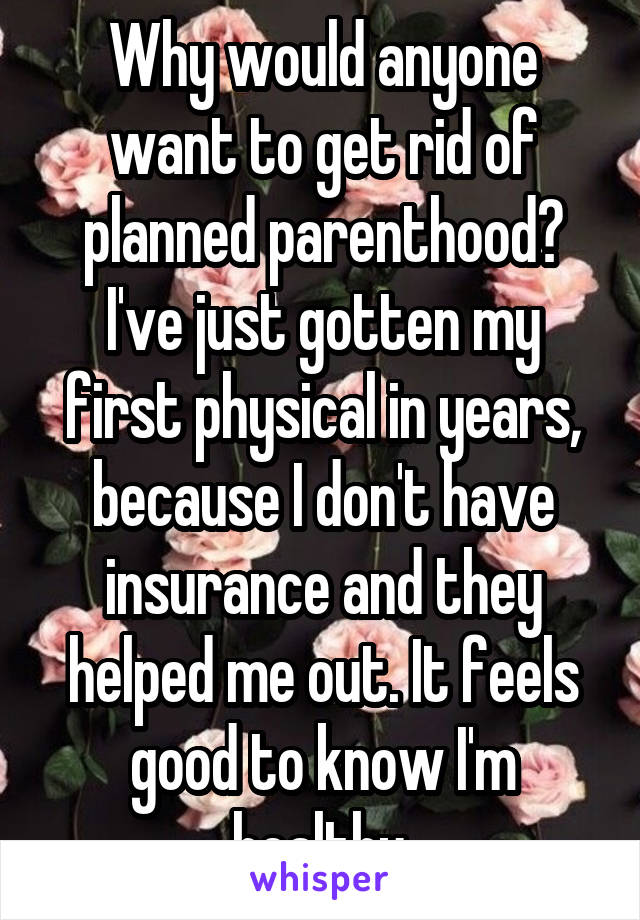 Why would anyone want to get rid of planned parenthood? I've just gotten my first physical in years, because I don't have insurance and they helped me out. It feels good to know I'm healthy.