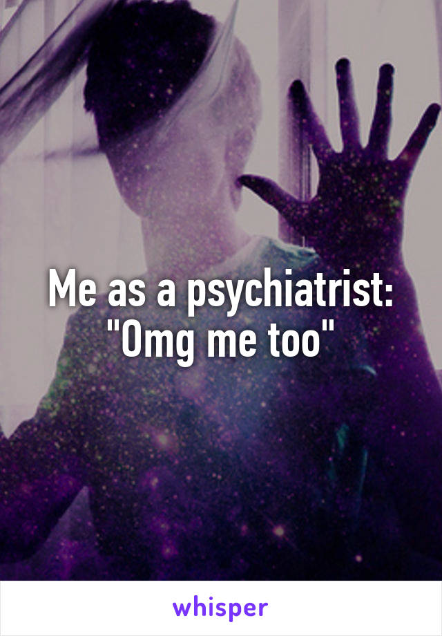 Me as a psychiatrist:
"Omg me too"