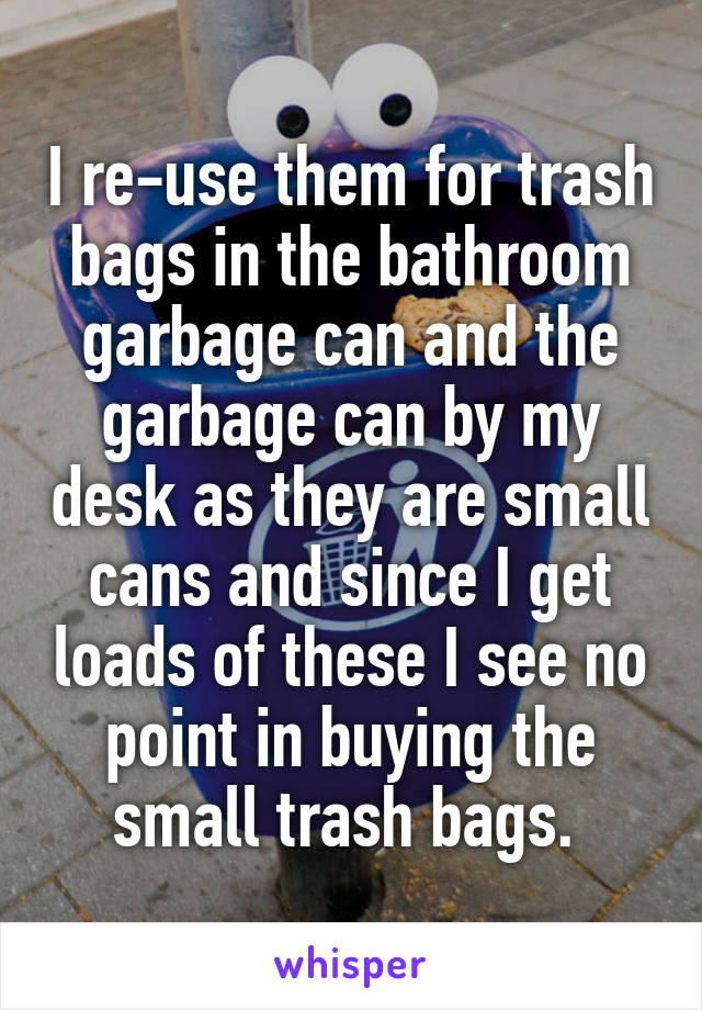 I re-use them for trash bags in the bathroom garbage can and the garbage can by my desk as they are small cans and since I get loads of these I see no point in buying the small trash bags. 