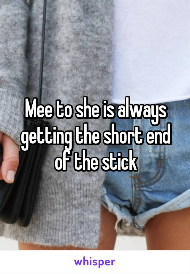 Mee to she is always getting the short end of the stick