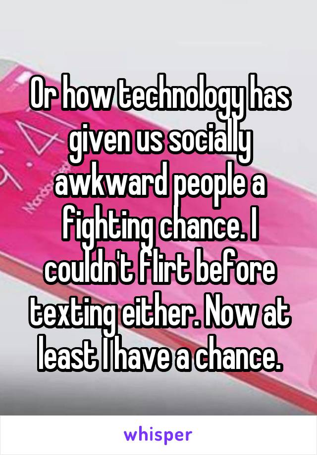 Or how technology has given us socially awkward people a fighting chance. I couldn't flirt before texting either. Now at least I have a chance.