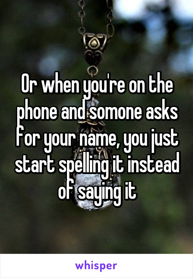 Or when you're on the phone and somone asks for your name, you just start spelling it instead of saying it