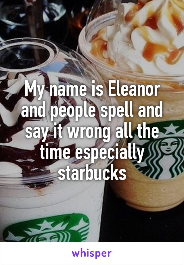 My name is Eleanor and people spell and say it wrong all the time especially starbucks