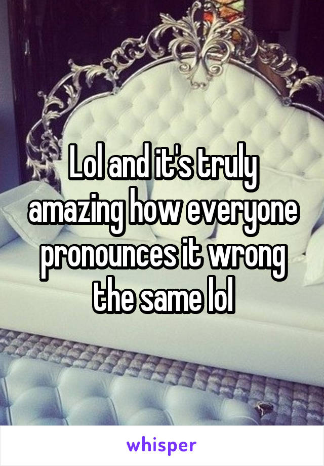 Lol and it's truly amazing how everyone pronounces it wrong the same lol