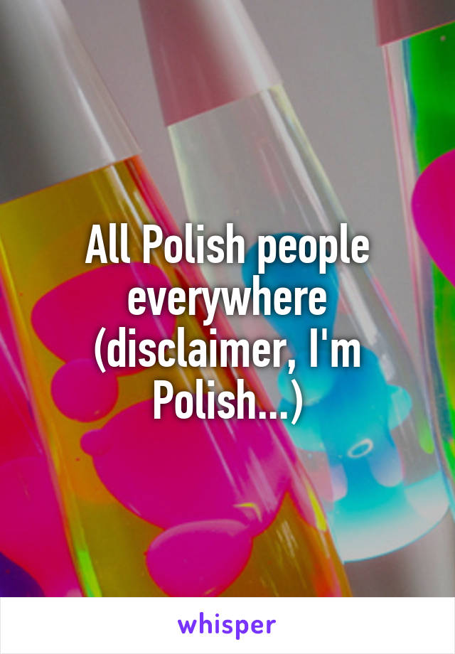 All Polish people everywhere (disclaimer, I'm Polish...)