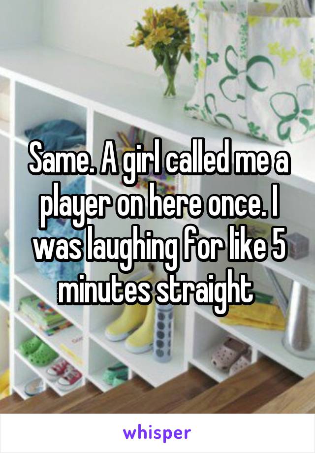 Same. A girl called me a player on here once. I was laughing for like 5 minutes straight 