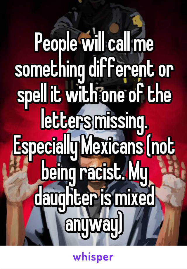 People will call me something different or spell it with one of the letters missing. Especially Mexicans (not being racist. My daughter is mixed anyway)