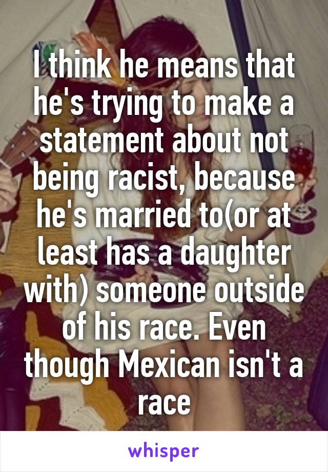 I think he means that he's trying to make a statement about not being racist, because he's married to(or at least has a daughter with) someone outside of his race. Even though Mexican isn't a race