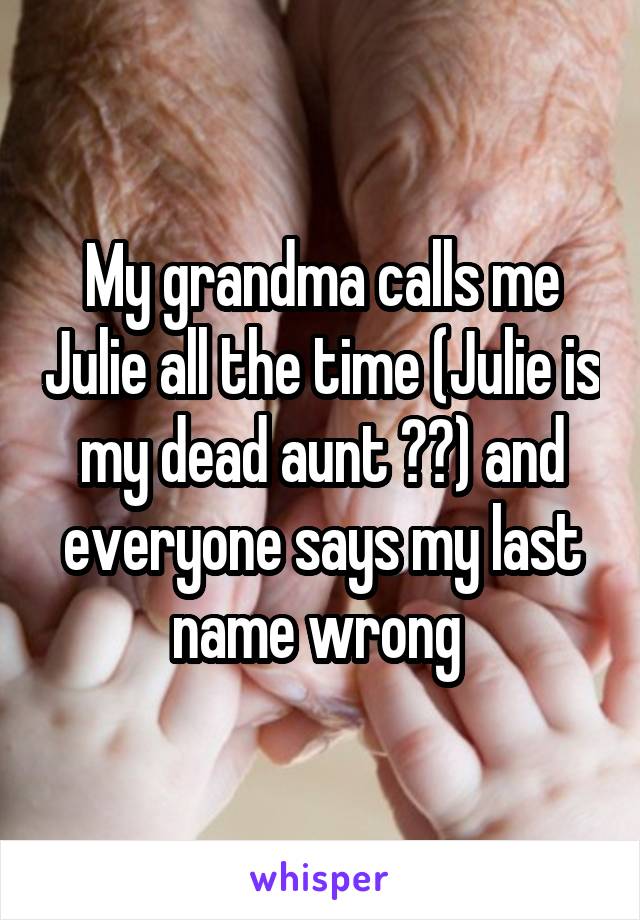 My grandma calls me Julie all the time (Julie is my dead aunt ??) and everyone says my last name wrong 