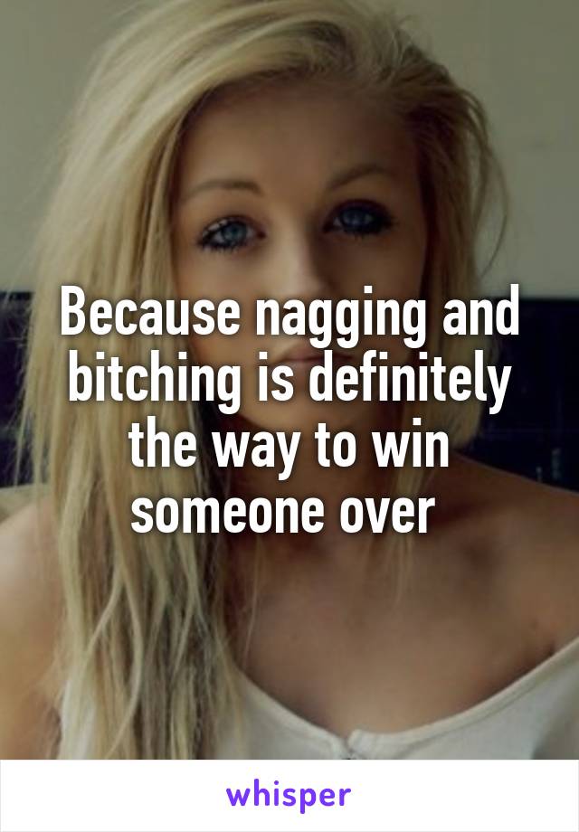 Because nagging and bitching is definitely the way to win someone over 