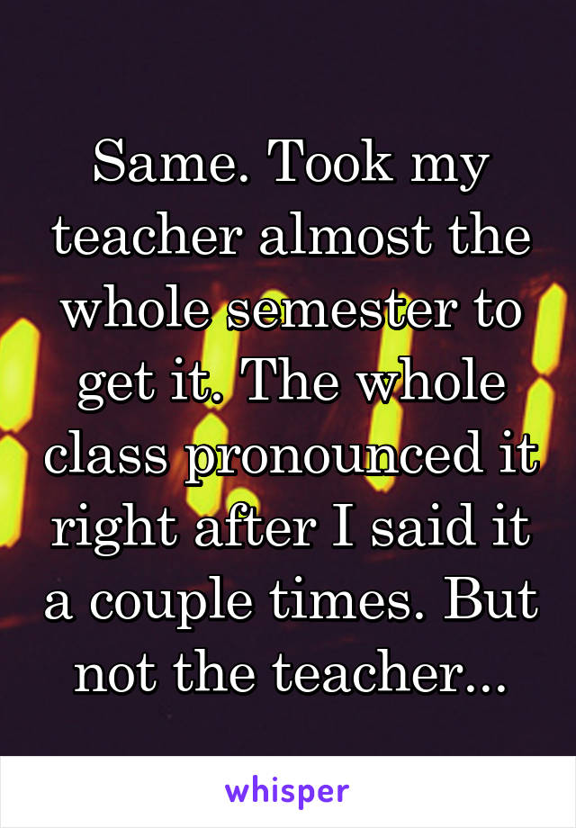 Same. Took my teacher almost the whole semester to get it. The whole class pronounced it right after I said it a couple times. But not the teacher...