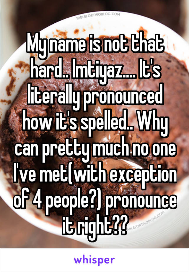 My name is not that hard.. Imtiyaz.... It's literally pronounced how it's spelled.. Why can pretty much no one I've met(with exception of 4 people?) pronounce it right??