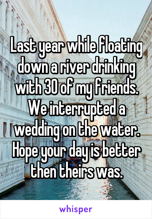 Last year while floating down a river drinking with 30 of my friends. We interrupted a wedding on the water. Hope your day is better then theirs was.