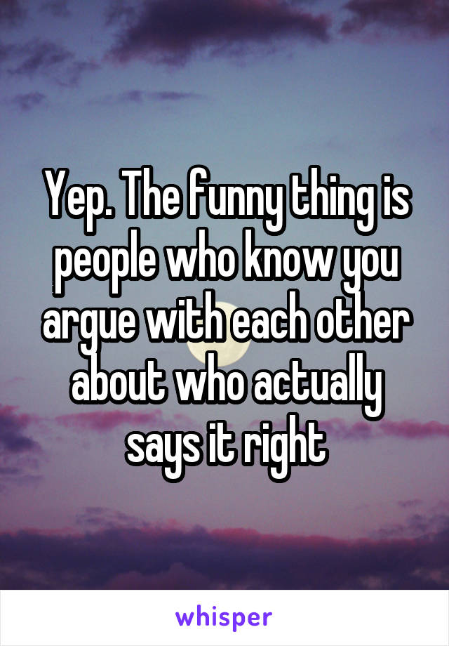 Yep. The funny thing is people who know you argue with each other about who actually says it right