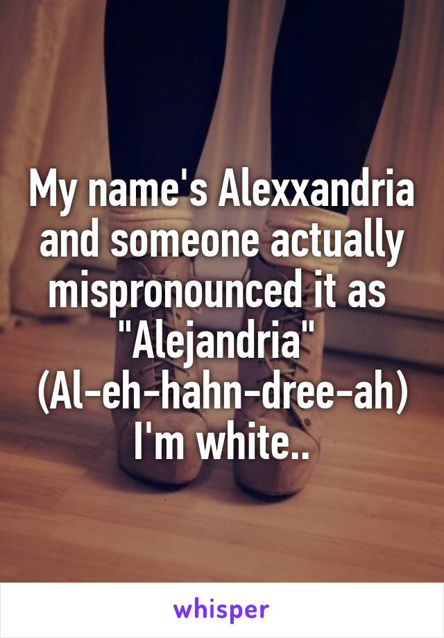 My name's Alexxandria and someone actually mispronounced it as 
"Alejandria" 
(Al-eh-hahn-dree-ah)
I'm white..