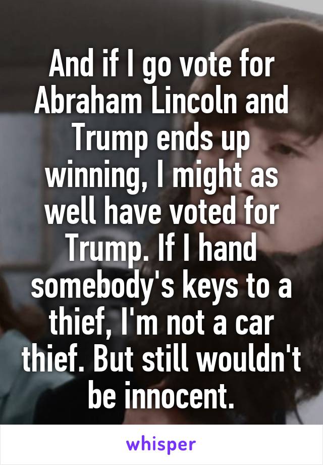 And if I go vote for Abraham Lincoln and Trump ends up winning, I might as well have voted for Trump. If I hand somebody's keys to a thief, I'm not a car thief. But still wouldn't be innocent.