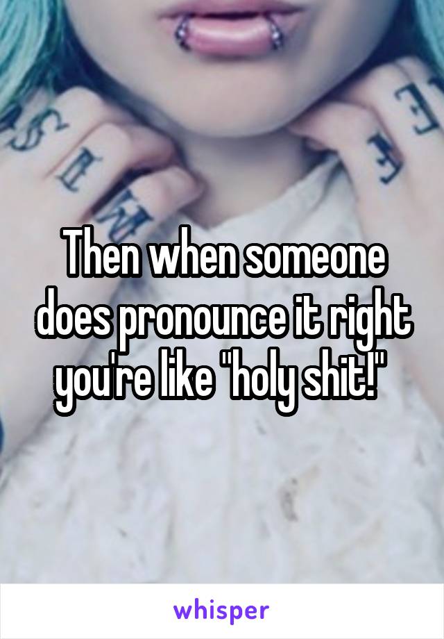 Then when someone does pronounce it right you're like "holy shit!" 