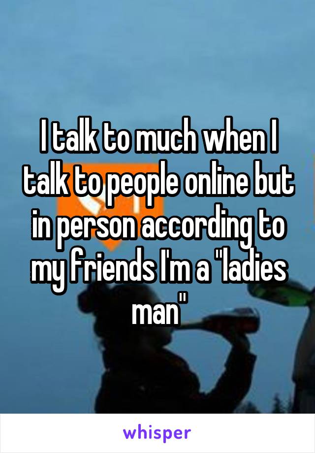 I talk to much when I talk to people online but in person according to my friends I'm a "ladies man"