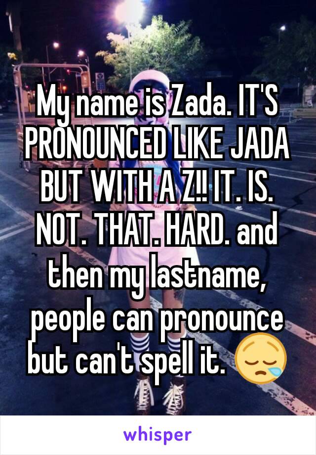 My name is Zada. IT'S PRONOUNCED LIKE JADA BUT WITH A Z!! IT. IS. NOT. THAT. HARD. and then my lastname, people can pronounce but can't spell it. 😪