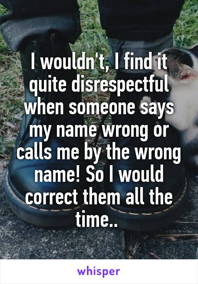 I wouldn't, I find it quite disrespectful when someone says my name wrong or calls me by the wrong name! So I would correct them all the time.. 