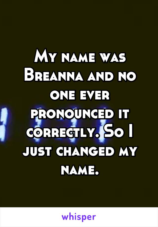 My name was Breanna and no one ever pronounced it correctly. So I just changed my name.