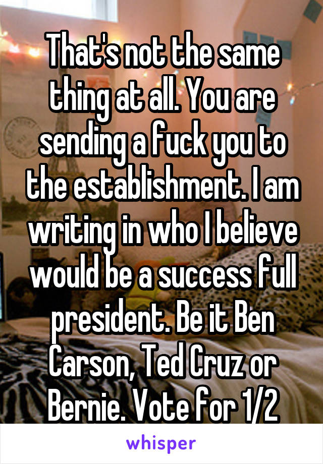 That's not the same thing at all. You are sending a fuck you to the establishment. I am writing in who I believe would be a success full president. Be it Ben Carson, Ted Cruz or Bernie. Vote for 1/2