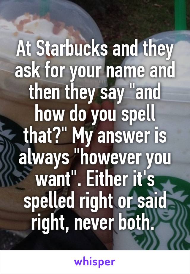 At Starbucks and they ask for your name and then they say "and how do you spell that?" My answer is always "however you want". Either it's spelled right or said right, never both. 