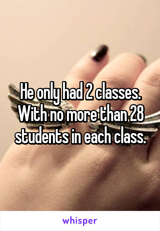 He only had 2 classes. With no more than 28 students in each class.