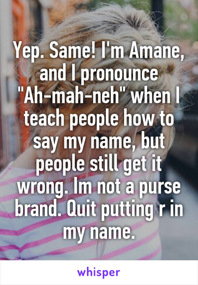 Yep. Same! I'm Amane, and I pronounce "Ah-mah-neh" when I teach people how to say my name, but people still get it wrong. Im not a purse brand. Quit putting r in my name.