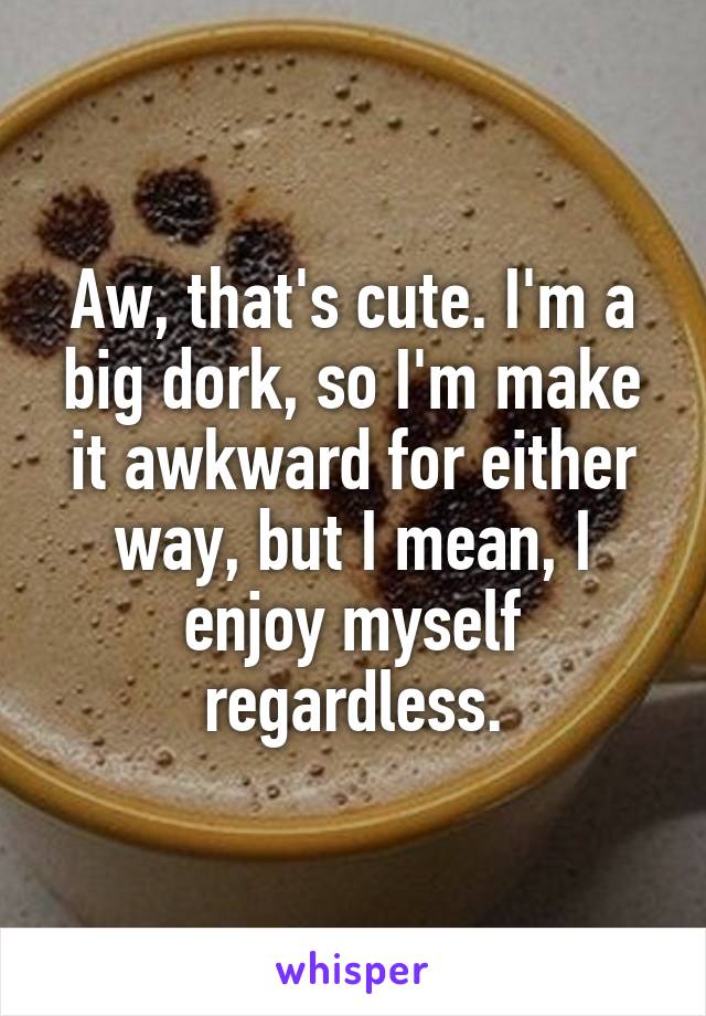 Aw, that's cute. I'm a big dork, so I'm make it awkward for either way, but I mean, I enjoy myself regardless.