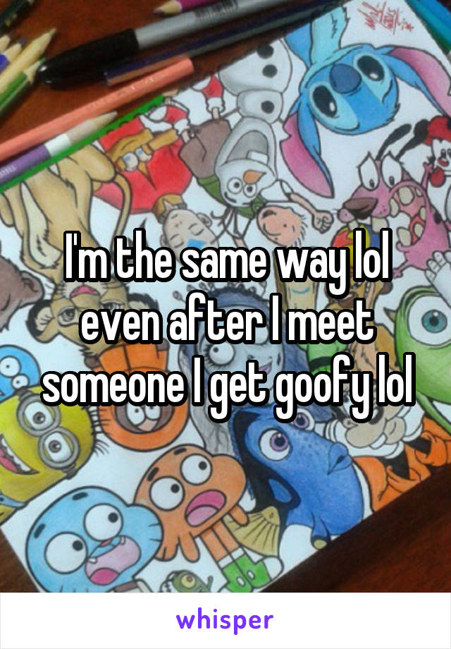 I'm the same way lol even after I meet someone I get goofy lol