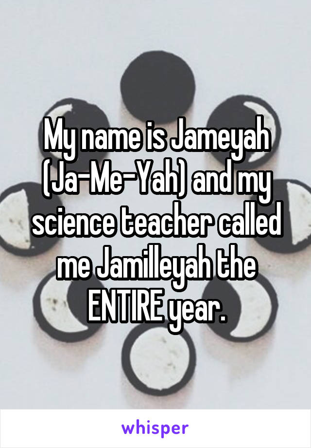 My name is Jameyah (Ja-Me-Yah) and my science teacher called me Jamilleyah the ENTIRE year.