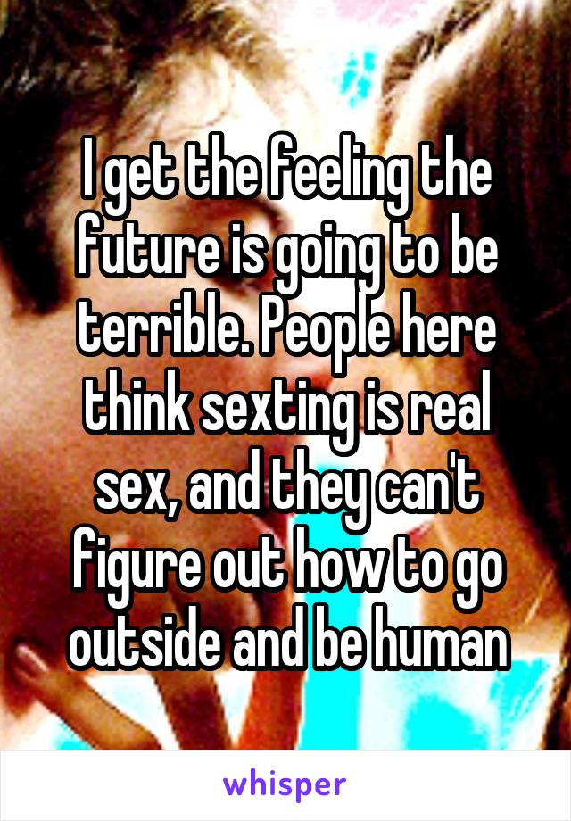 I get the feeling the future is going to be terrible. People here think sexting is real sex, and they can't figure out how to go outside and be human