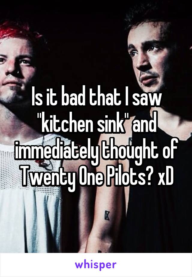 Is it bad that I saw "kitchen sink" and immediately thought of Twenty One Pilots? xD