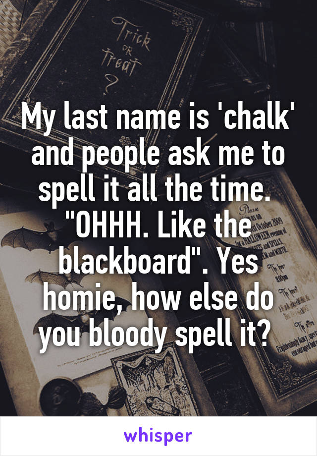 My last name is 'chalk' and people ask me to spell it all the time. 
"OHHH. Like the blackboard". Yes homie, how else do you bloody spell it? 