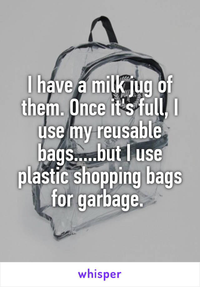 I have a milk jug of them. Once it's full, I use my reusable bags.....but I use plastic shopping bags for garbage. 