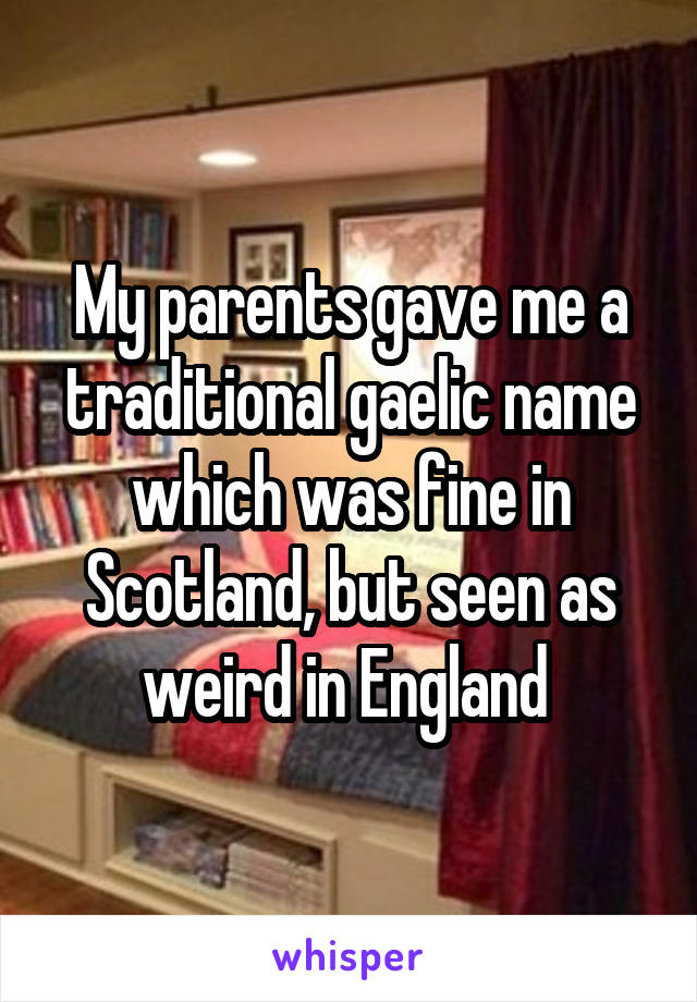 My parents gave me a traditional gaelic name which was fine in Scotland, but seen as weird in England 