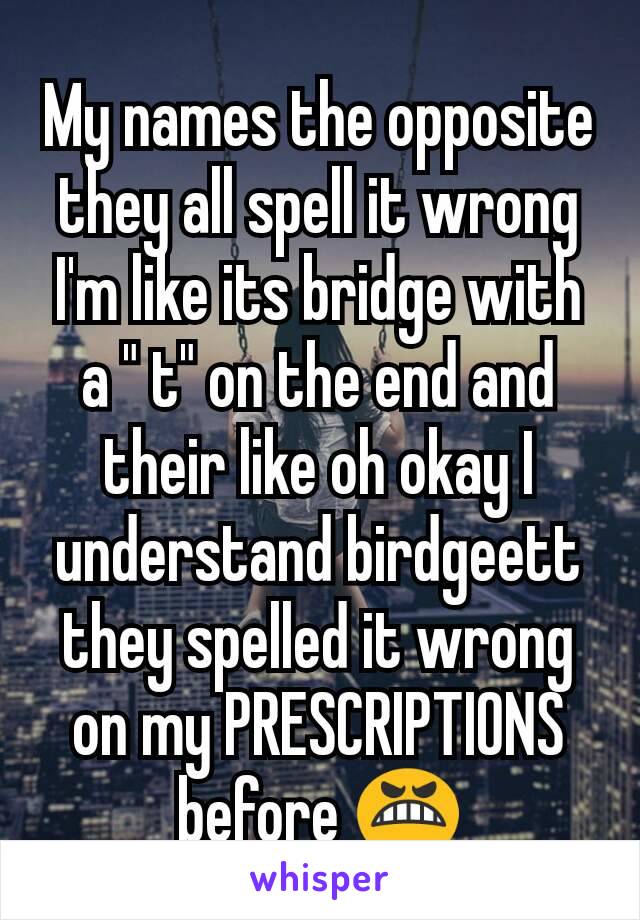 My names the opposite they all spell it wrong I'm like its bridge with a " t" on the end and their like oh okay I understand birdgeett they spelled it wrong on my PRESCRIPTIONS before 😬