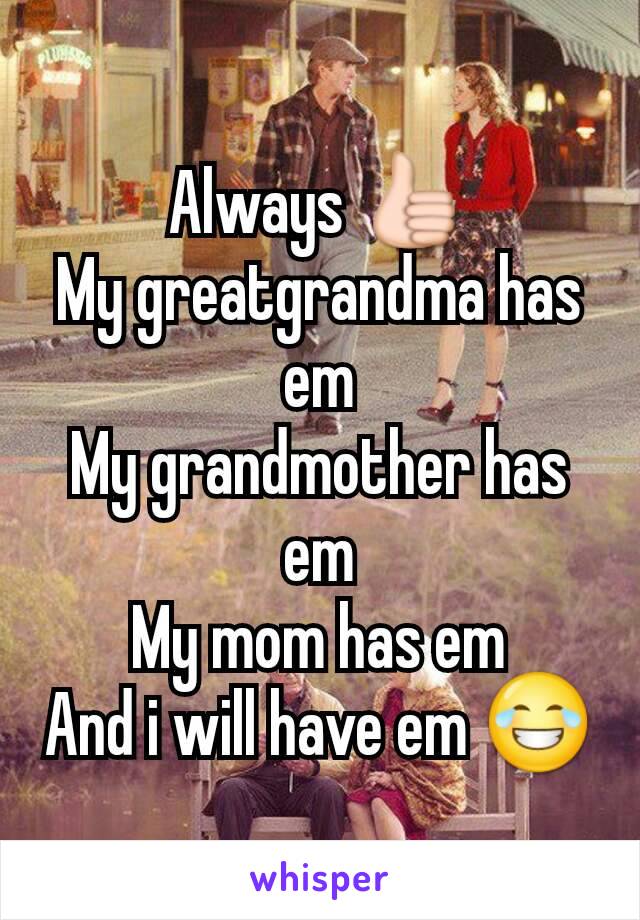 Always 👍
My greatgrandma has em
My grandmother has em
My mom has em
And i will have em 😂