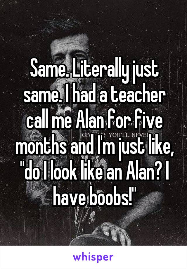 Same. Literally just same. I had a teacher call me Alan for five months and I'm just like, "do I look like an Alan? I have boobs!"