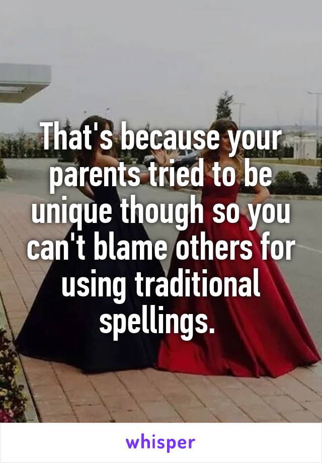 That's because your parents tried to be unique though so you can't blame others for using traditional spellings. 