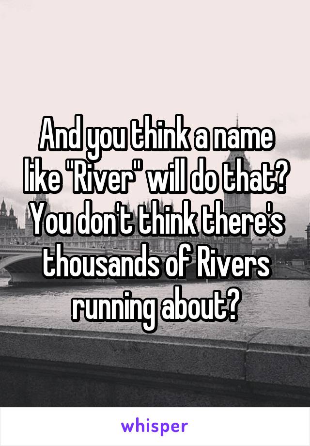 And you think a name like "River" will do that? You don't think there's thousands of Rivers running about?